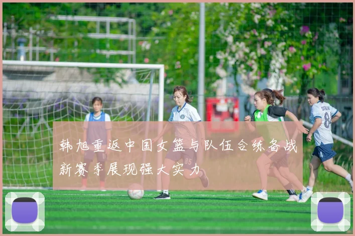 韩旭重返中国女篮与队伍合练备战新赛季展现强大实力