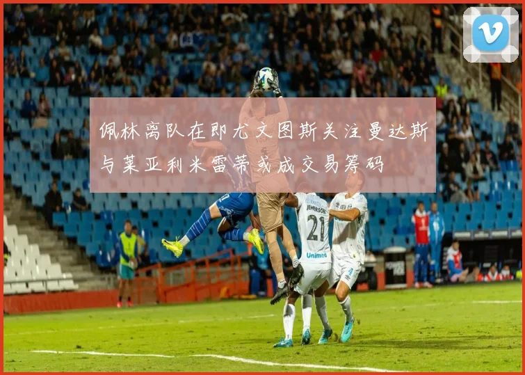 佩林离队在即尤文图斯关注曼达斯与莱亚利米雷蒂或成交易筹码
