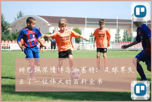 姆巴佩深情悼念加塞特：足球界失去了一位伟大的百科全书