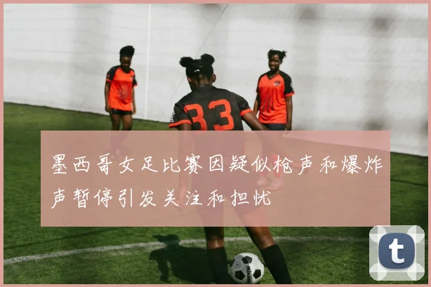 墨西哥女足比赛因疑似枪声和爆炸声暂停引发关注和担忧