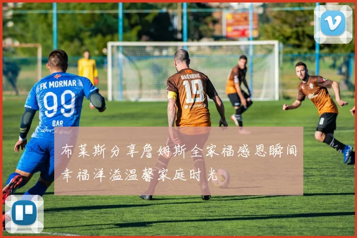 布莱斯分享詹姆斯全家福感恩瞬间幸福洋溢温馨家庭时光