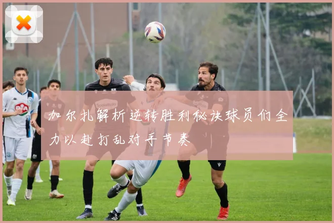 加尔扎解析逆转胜利秘诀球员们全力以赴打乱对手节奏