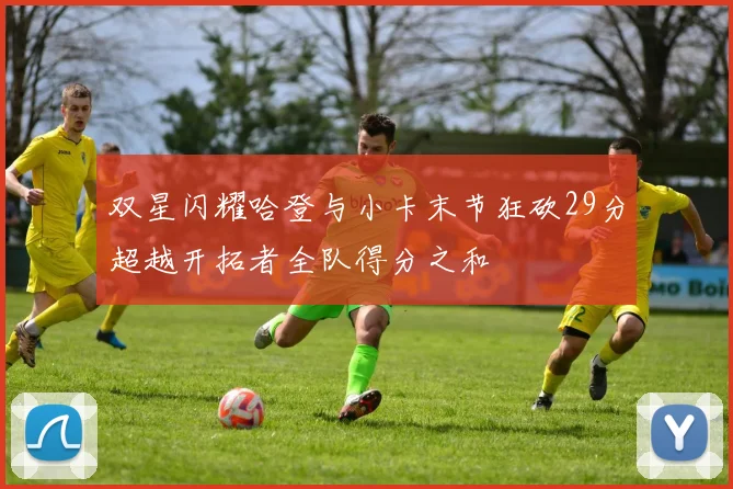 双星闪耀哈登与小卡末节狂砍29分超越开拓者全队得分之和
