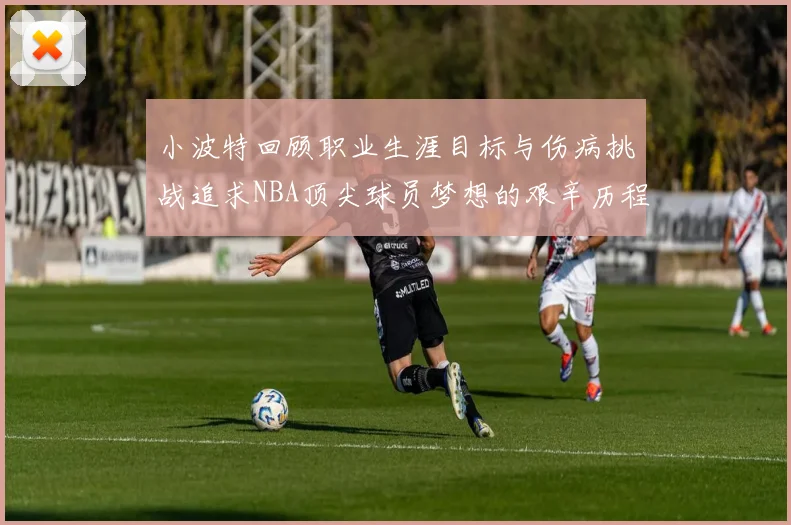 小波特回顾职业生涯目标与伤病挑战追求NBA顶尖球员梦想的艰辛历程